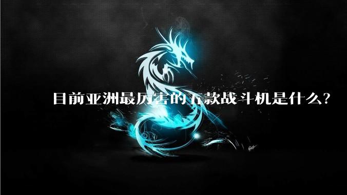 目前亚洲最厉害的五款战斗机是什么？
