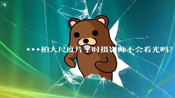 ***拍大尺度片子时摄影师不会看光吗？