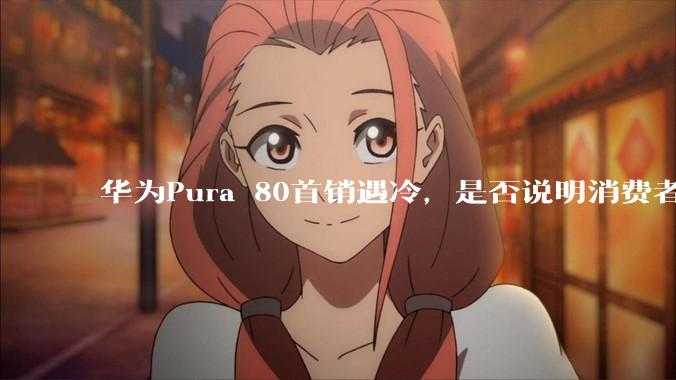 华为Pura 80首销遇冷，是否说明消费者已经开始对麒麟芯片性能有所觉醒？